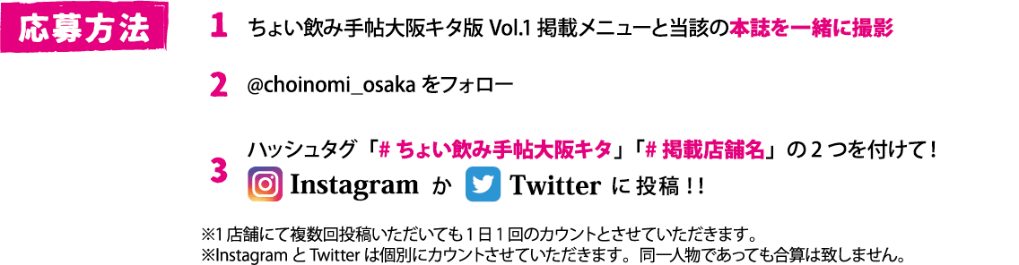 応募方法　①ちょい飲み手帖大阪キタ版Vol.1掲載メニューと当該の本誌を一緒に撮影　②@choinomi_osakaをフォロー　③「#ちょい飲み手帖大阪キタ」「#掲載店舗名」の2つを付けて！Instagram（インスタグラム）かTwitter（ツイッター）に投稿！！※1店舗にて複数回投稿いただいても1日1回のカウントとさせていただきます。※InstagramとTwitterは個別にカウントさせていただきます。同一人物であっても合算は致しません。