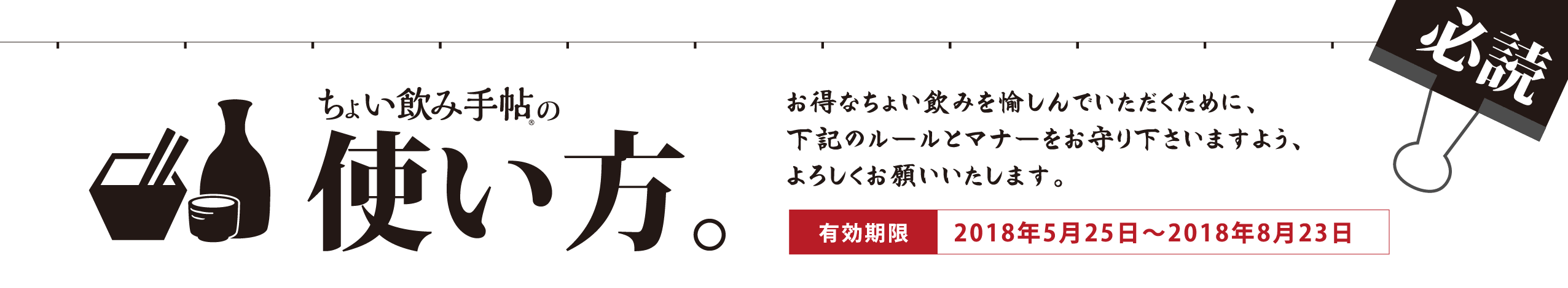 ちょい飲み手帖の使い方。お得なちょい飲みを愉しんでいただくために、下記のルールとマナーをお守り下さいますよう、よろしくお願いいたします。有効期限：2018年5月25日～2018年8月23日