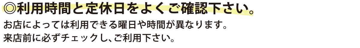 利用時間と定休日をよくご確認下さい。お店によっては利用できる曜日や時間が異なります。来店前に必ずチェックし、ご利用下さい。