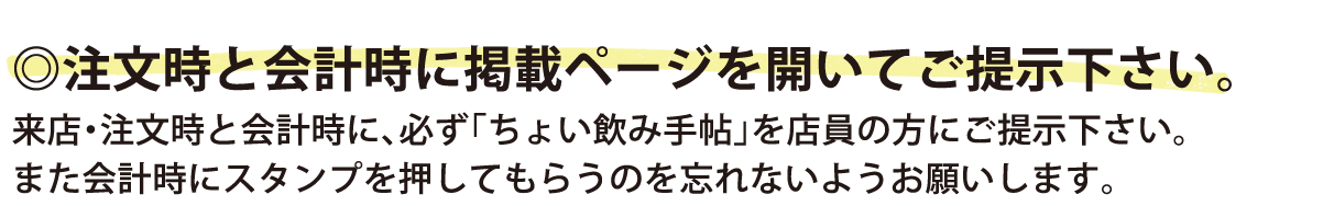 注文時と会計時に掲載ページを開いてご提示下さい。来店・注文時と会計時に、必ず「ちょい飲み手帖」を店員の方にご提示下さい。また会計時にスタンプを押してもらうのを忘れないようお願いします。