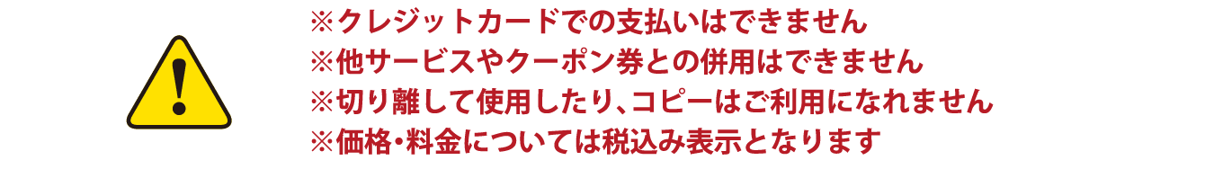 ※クレジットカードでの支払いはできません ※他サービスやクーポン券との併用はできません ※切り離して使用したり、コピーはご利用になれません ※価格・料金については税込み表示となります