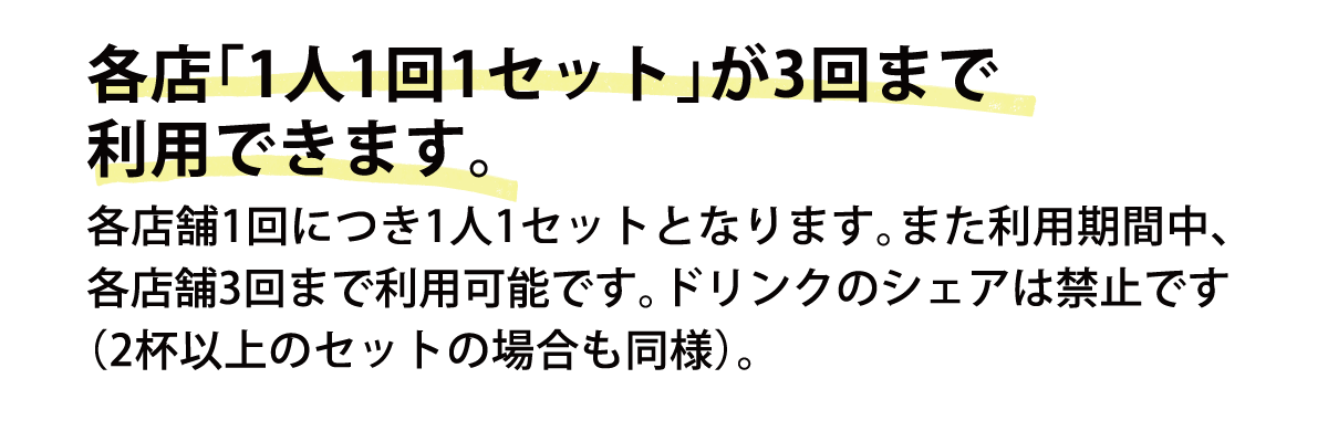 各店「1人1回1セット」が3回まで利用できます。各店舗1回につき1人1セットとなります。また利用期間中、各店舗3回まで利用可能です。ドリンクのシェアは禁止です（2杯以上のセットの場合も同様）。