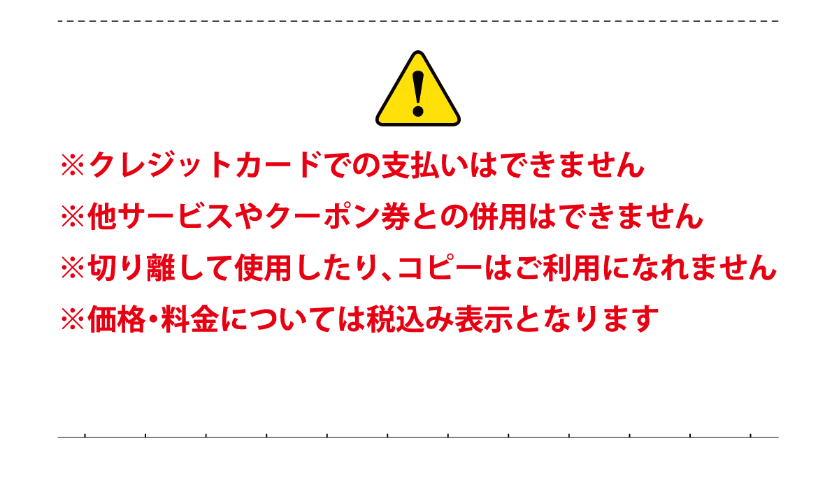 ※クレジットカードでの支払いはできません ※他サービスやクーポン券との併用はできません ※切り離して使用したり、コピーはご利用になれません ※価格・料金については税込み表示となります