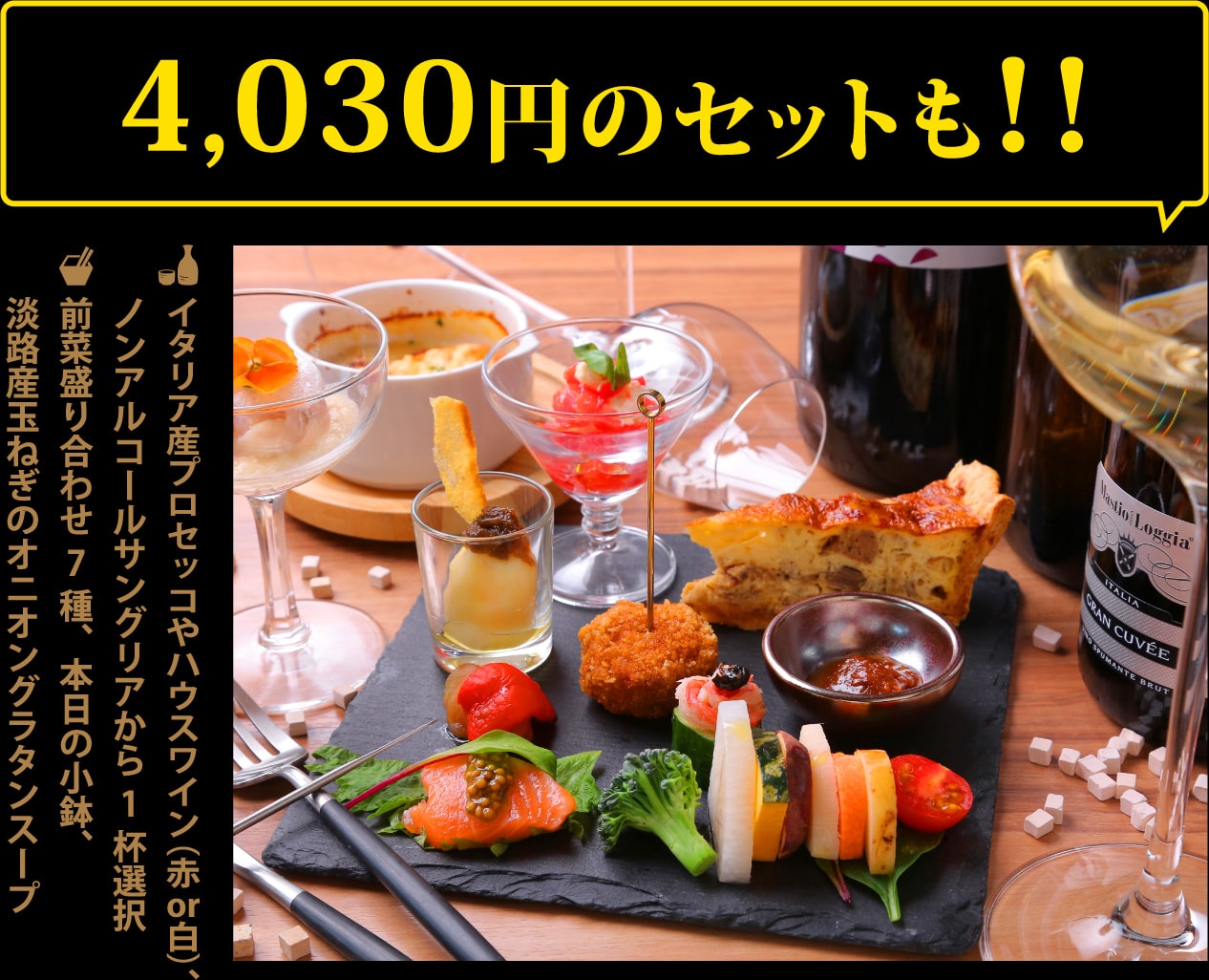 イタリア産プロセッコやハウスワイン（赤or白）、ノンアルコールサングリアから1杯＋前菜盛り合わせ7種、本日の小鉢、淡路産玉ねぎのオニオングラタンスープ4,030円のセットも1,000円ポッキリ!!