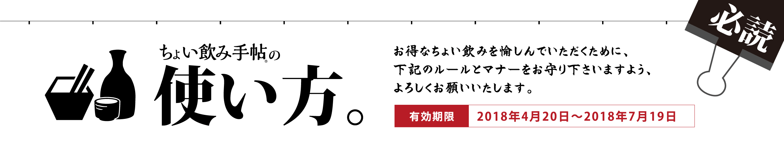 ちょい飲み手帖の使い方。お得なちょい飲みを愉しんでいただくために、下記のルールとマナーをお守り下さいますよう、よろしくお願いいたします。有効期限：2018年4月20日～2018年7月19日
