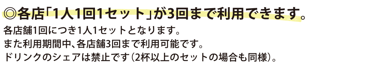 各店「1人1回1セット」が3回まで利用できます。各店舗1回につき1人1セットとなります。また利用期間中、各店舗3回まで利用可能です。ドリンクのシェアは禁止です（2杯以上のセットの場合も同様）。