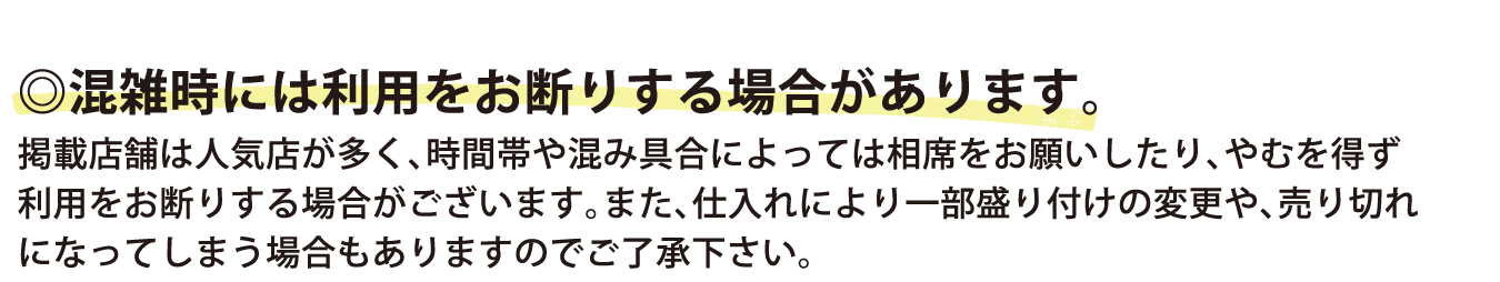 混雑時には利用をお断りする場合があります。掲載店舗は人気店が多く、時間帯や混み具合によっては相席をお願いしたり、やむを得ず利用をお断りする場合がございます。また、仕入れにより一部盛り付けの変更や、売り切れになってしまう場合もありますのでご了承下さい。