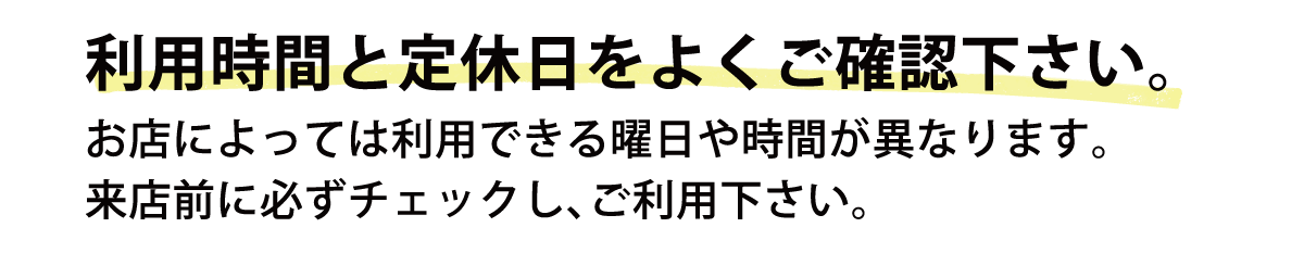 利用時間と定休日をよくご確認下さい。お店によっては利用できる曜日や時間が異なります。来店前に必ずチェックし、ご利用下さい。