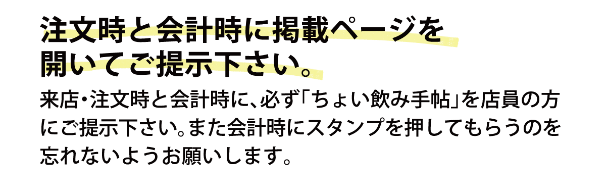 注文時と会計時に掲載ページを開いてご提示下さい。来店・注文時と会計時に、必ず「ちょい飲み手帖」を店員の方にご提示下さい。また会計時にスタンプを押してもらうのを忘れないようお願いします。