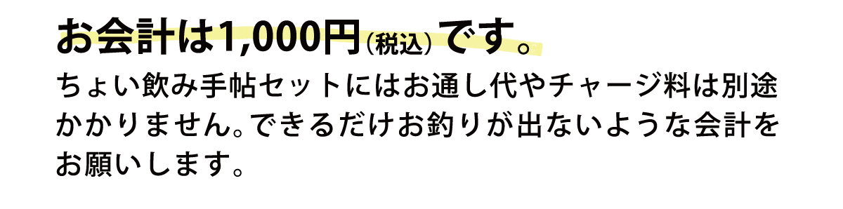 お会計は1,000円（税込）です。ちょい飲み手帖セットにはお通し代やチャージ料は別途かかりません。できるだけお釣りが出ないような会計をお願いします。