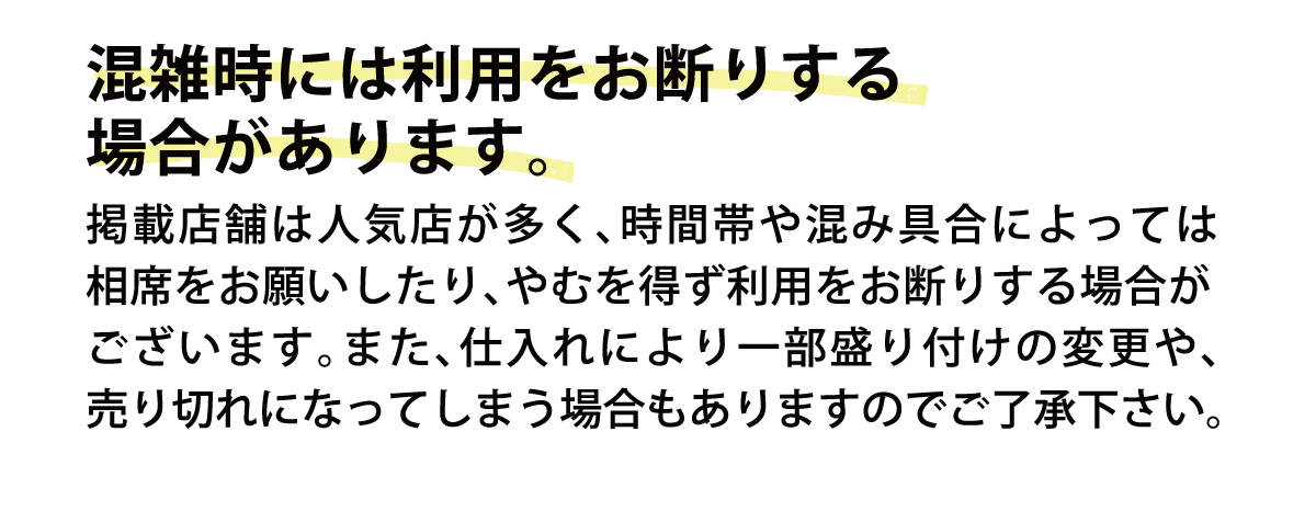 混雑時には利用をお断りする場合があります。掲載店舗は人気店が多く、時間帯や混み具合によっては相席をお願いしたり、やむを得ず利用をお断りする場合がございます。また、仕入れにより一部盛り付けの変更や、売り切れになってしまう場合もありますのでご了承下さい。